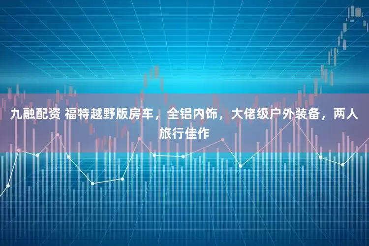九融配资 福特越野版房车，全铝内饰，大佬级户外装备，两人旅行佳作