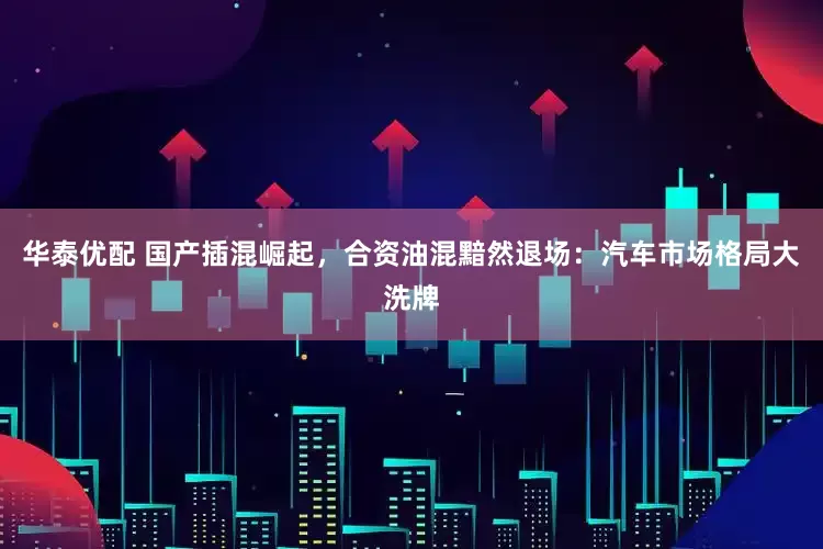 华泰优配 国产插混崛起，合资油混黯然退场：汽车市场格局大洗牌