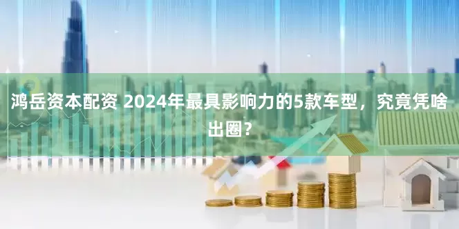 鸿岳资本配资 2024年最具影响力的5款车型，究竟凭啥出圈？