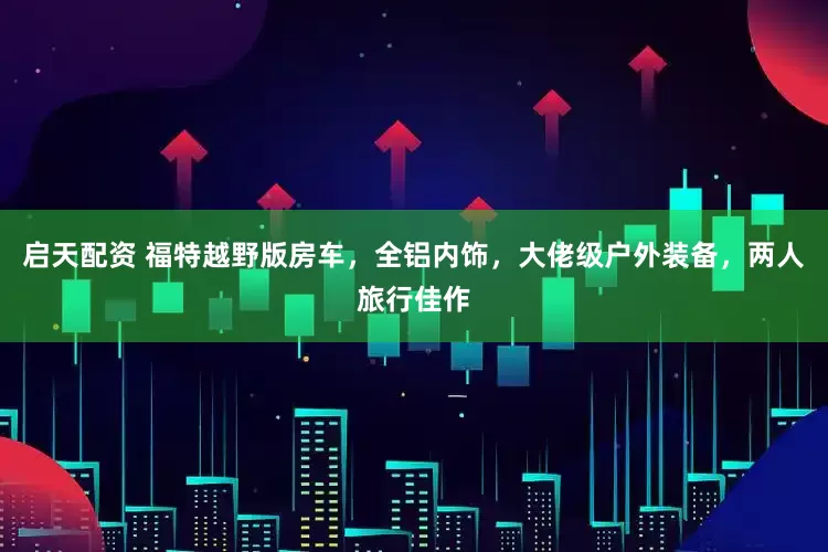 启天配资 福特越野版房车，全铝内饰，大佬级户外装备，两人旅行佳作