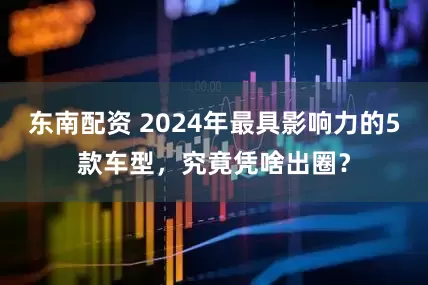 东南配资 2024年最具影响力的5款车型，究竟凭啥出圈？