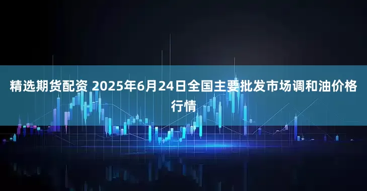 精选期货配资 2025年6月24日全国主要批发市场调和油价格行情