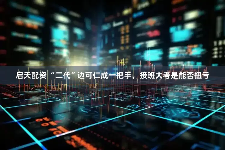 启天配资 “二代”边可仁成一把手，接班大考是能否扭亏
