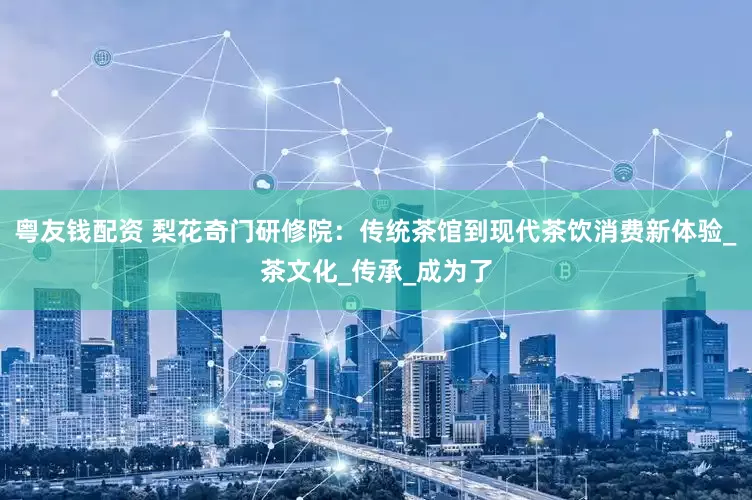粤友钱配资 梨花奇门研修院：传统茶馆到现代茶饮消费新体验_茶文化_传承_成为了
