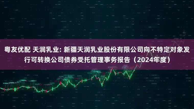 粤友优配 天润乳业: 新疆天润乳业股份有限公司向不特定对象发行可转换公司债券受托管理事务报告（2024年度）