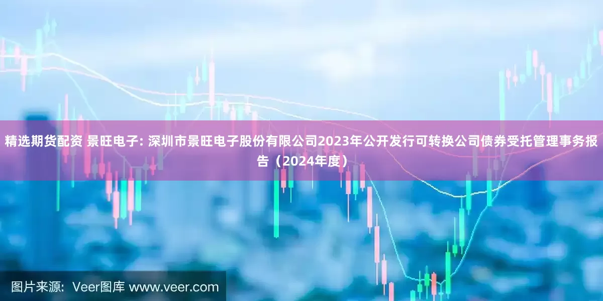 精选期货配资 景旺电子: 深圳市景旺电子股份有限公司2023年公开发行可转换公司债券受托管理事务报告（2024年度）
