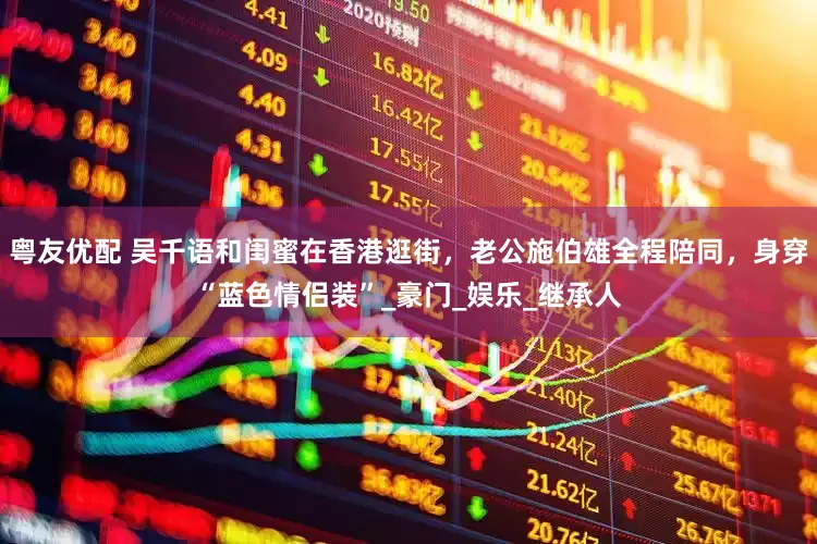 粤友优配 吴千语和闺蜜在香港逛街，老公施伯雄全程陪同，身穿“蓝色情侣装”_豪门_娱乐_继承人