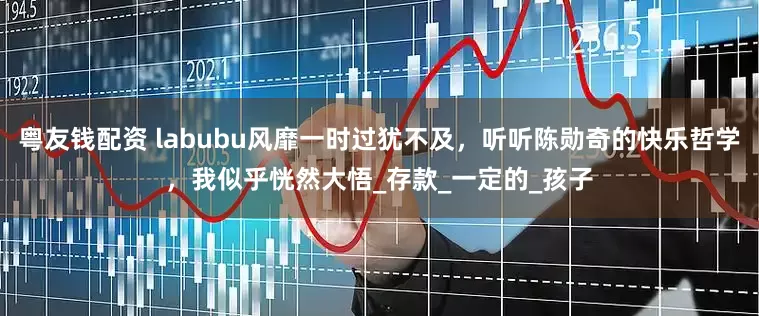 粤友钱配资 labubu风靡一时过犹不及，听听陈勋奇的快乐哲学，我似乎恍然大悟_存款_一定的_孩子