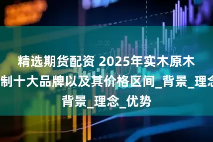 精选期货配资 2025年实木原木全屋定制十大品牌以及其价格区间_背景_理念_优势