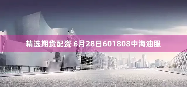 精选期货配资 6月28日601808中海油服