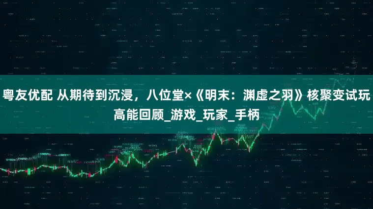 粤友优配 从期待到沉浸，八位堂×《明末：渊虚之羽》核聚变试玩高能回顾_游戏_玩家_手柄