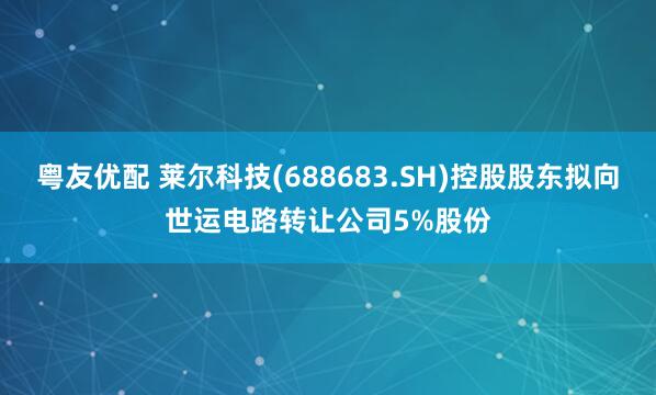 粤友优配 莱尔科技(688683.SH)控股股东拟向世运电路转让公司5%股份