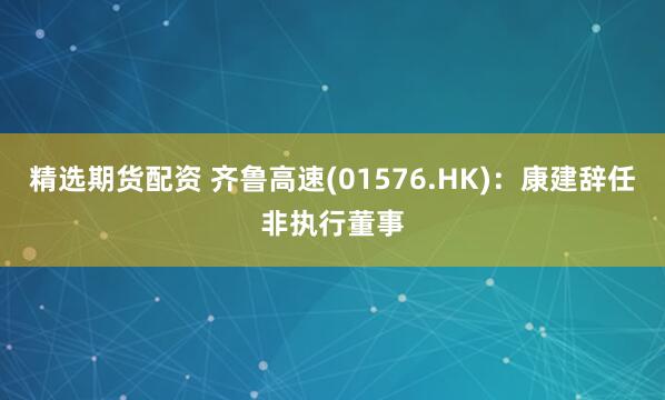 精选期货配资 齐鲁高速(01576.HK)：康建辞任非执行董事