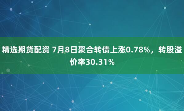 精选期货配资 7月8日聚合转债上涨0.78%，转股溢价率30.31%