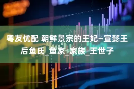 粤友优配 朝鲜景宗的王妃—宣懿王后鱼氏_鱼家_家族_王世子