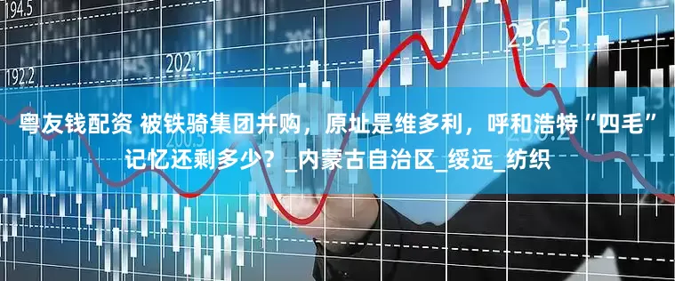 粤友钱配资 被铁骑集团并购，原址是维多利，呼和浩特“四毛”记忆还剩多少？_内蒙古自治区_绥远_纺织