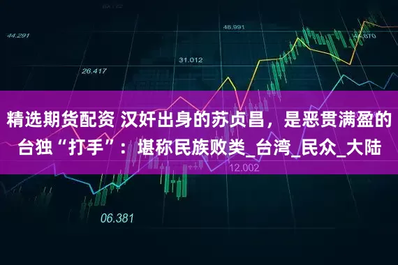 精选期货配资 汉奸出身的苏贞昌，是恶贯满盈的台独“打手”：堪称民族败类_台湾_民众_大陆