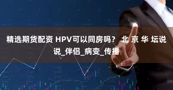 精选期货配资 HPV可以同房吗？ 北 京 华 坛说说_伴侣_病变_传播