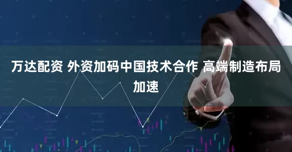 万达配资 外资加码中国技术合作 高端制造布局加速