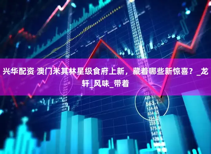 兴华配资 澳门米其林星级食府上新，藏着哪些新惊喜？_龙轩_风味_带着