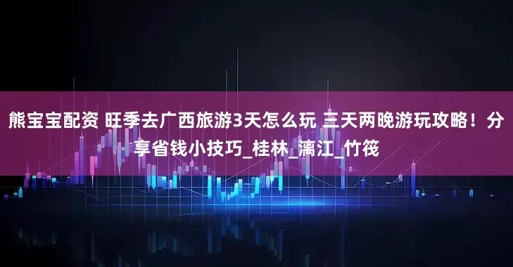 熊宝宝配资 旺季去广西旅游3天怎么玩 三天两晚游玩攻略！分享省钱小技巧_桂林_漓江_竹筏