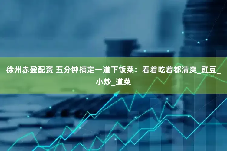 徐州赤盈配资 五分钟搞定一道下饭菜：看着吃着都清爽_豇豆_小炒_道菜
