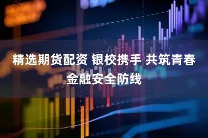 精选期货配资 银校携手 共筑青春金融安全防线