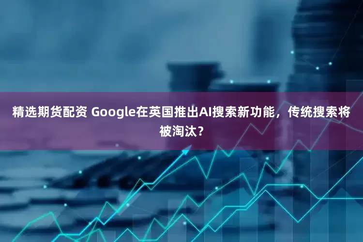 精选期货配资 Google在英国推出AI搜索新功能，传统搜索将被淘汰？