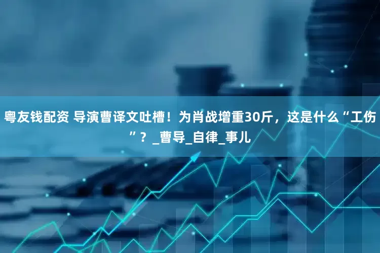 粤友钱配资 导演曹译文吐槽！为肖战增重30斤，这是什么“工伤”？_曹导_自律_事儿