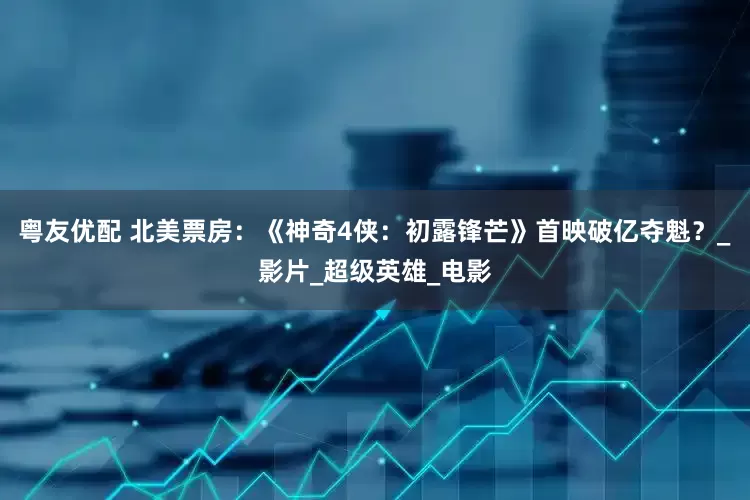 粤友优配 北美票房：《神奇4侠：初露锋芒》首映破亿夺魁？_影片_超级英雄_电影