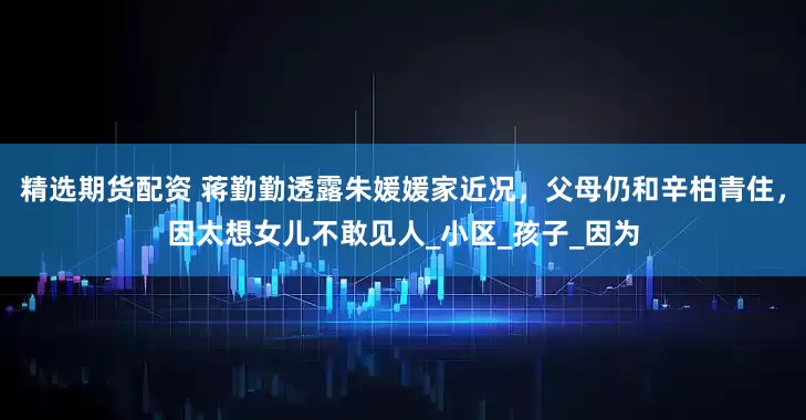 精选期货配资 蒋勤勤透露朱媛媛家近况，父母仍和辛柏青住，因太想女儿不敢见人_小区_孩子_因为