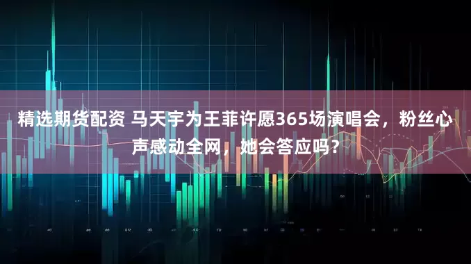 精选期货配资 马天宇为王菲许愿365场演唱会，粉丝心声感动全网，她会答应吗？