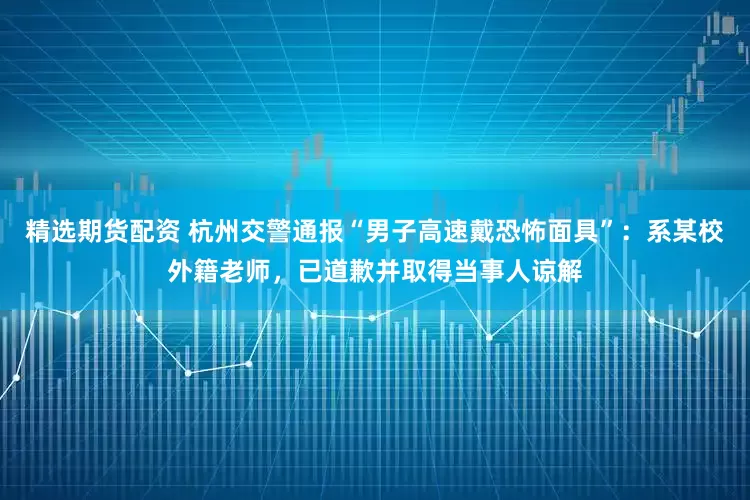 精选期货配资 杭州交警通报“男子高速戴恐怖面具”：系某校外籍老师，已道歉并取得当事人谅解