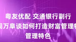 粤友优配 交通银行副行长周万阜谈如何打造财富管理特色